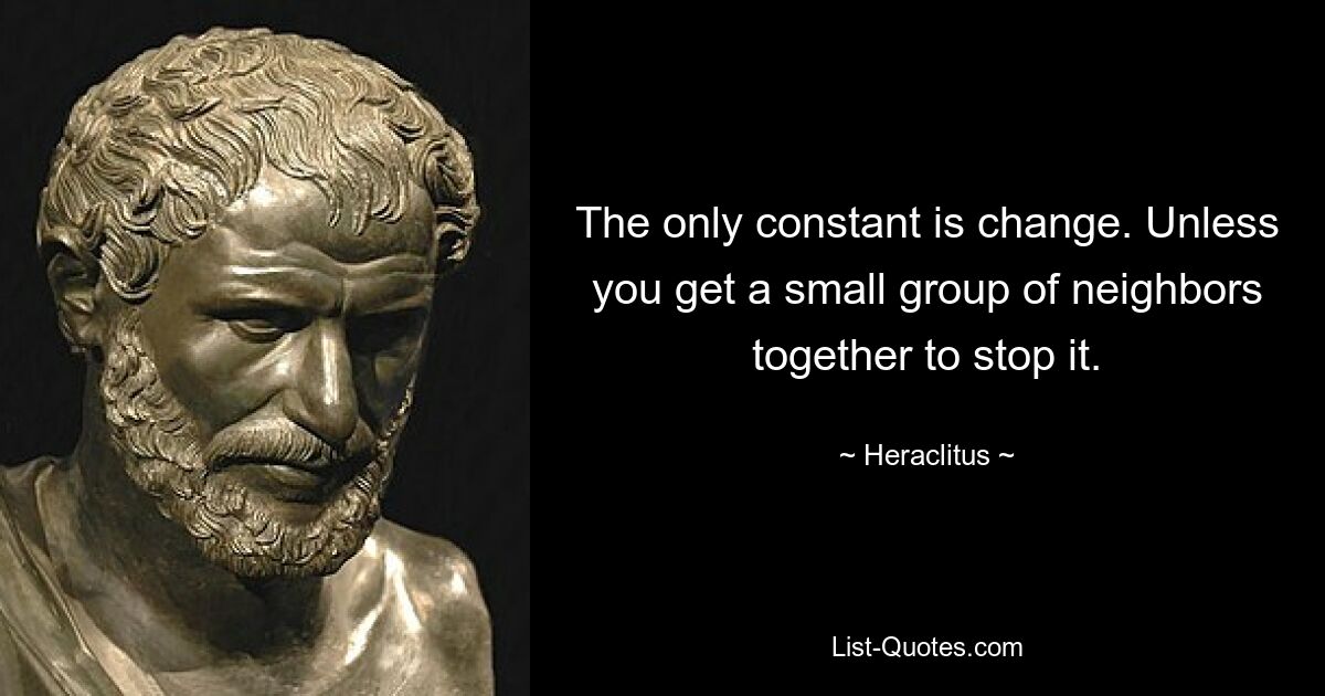 The only constant is change. Unless you get a small group of neighbors together to stop it. — © Heraclitus