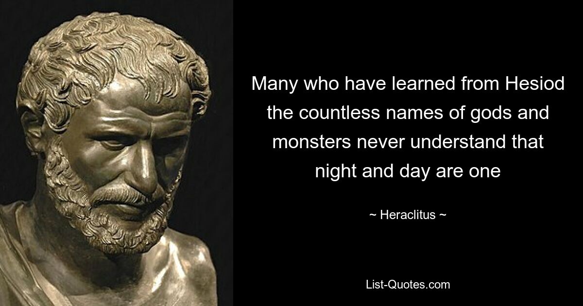 Many who have learned from Hesiod the countless names of gods and monsters never understand that night and day are one — © Heraclitus