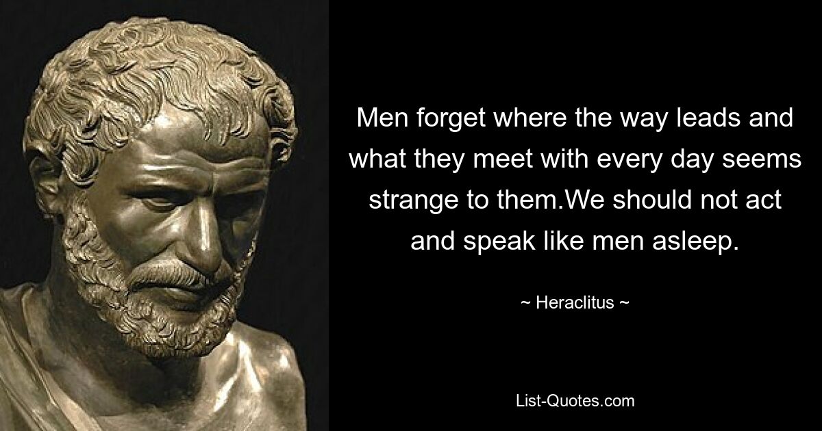 Men forget where the way leads and what they meet with every day seems strange to them.We should not act and speak like men asleep. — © Heraclitus