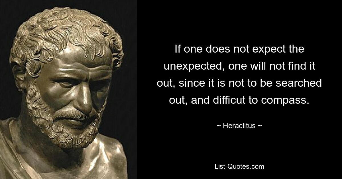 If one does not expect the unexpected, one will not find it out, since it is not to be searched out, and difficut to compass. — © Heraclitus