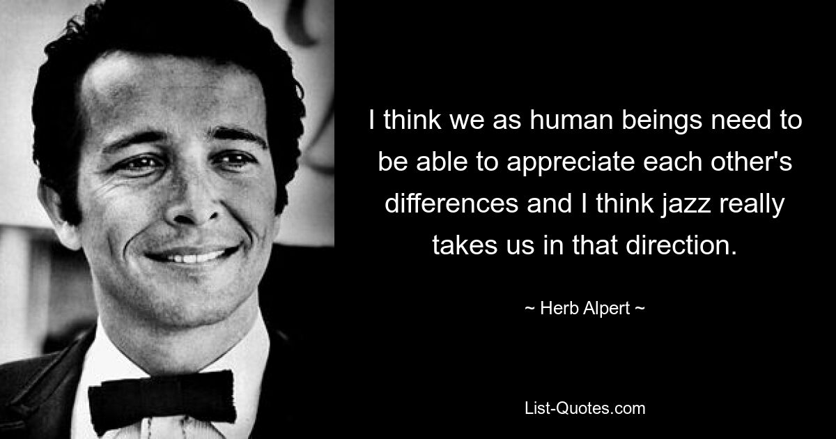 I think we as human beings need to be able to appreciate each other's differences and I think jazz really takes us in that direction. — © Herb Alpert