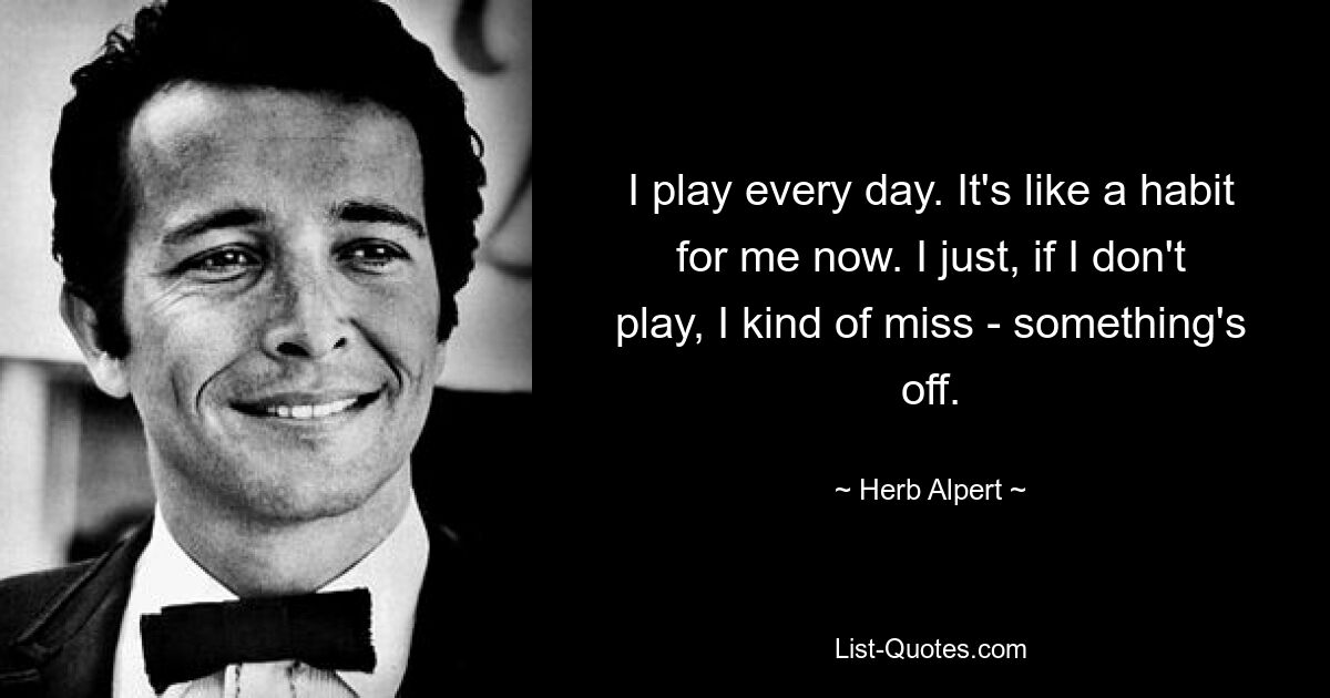 I play every day. It's like a habit for me now. I just, if I don't play, I kind of miss - something's off. — © Herb Alpert