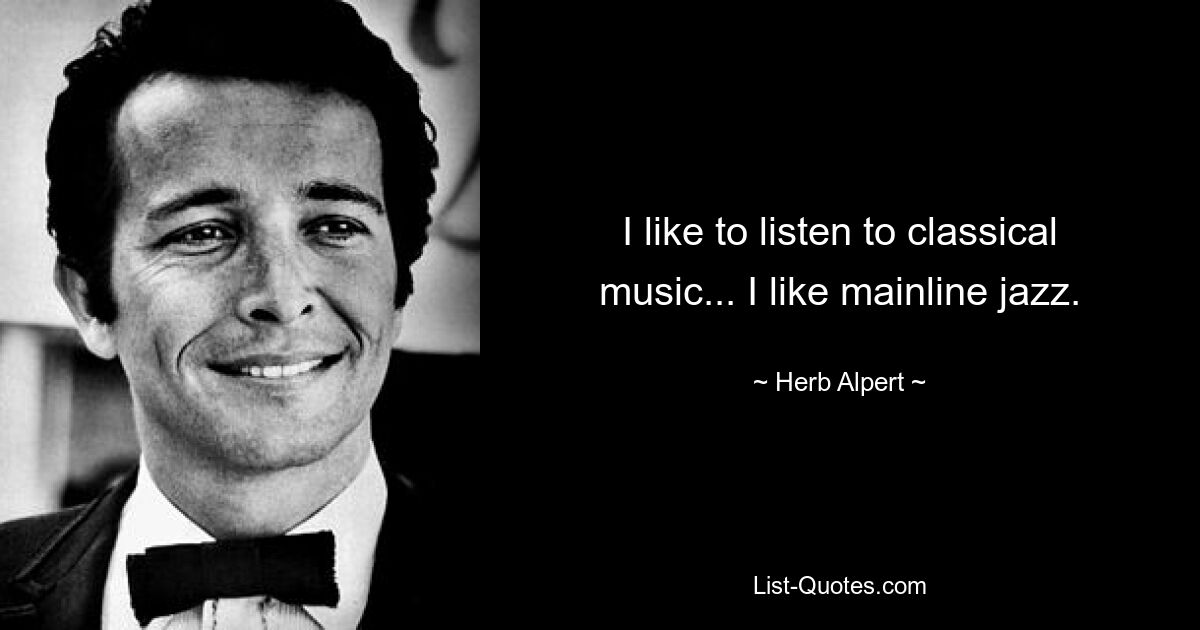 I like to listen to classical music... I like mainline jazz. — © Herb Alpert