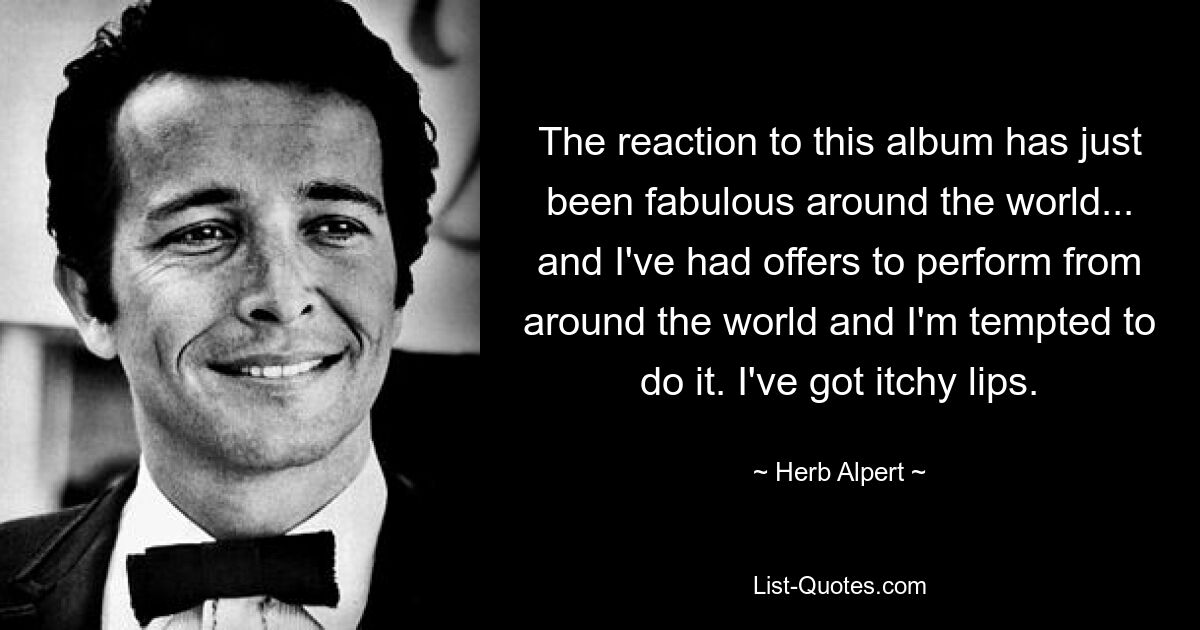 The reaction to this album has just been fabulous around the world... and I've had offers to perform from around the world and I'm tempted to do it. I've got itchy lips. — © Herb Alpert