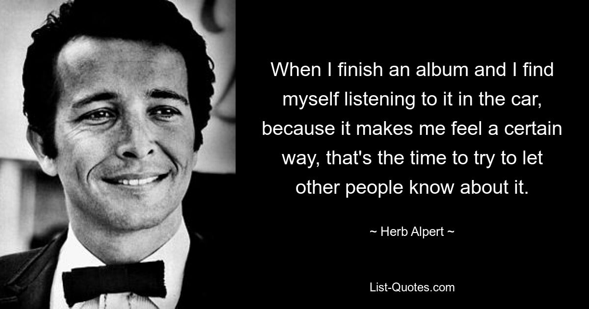 When I finish an album and I find myself listening to it in the car, because it makes me feel a certain way, that's the time to try to let other people know about it. — © Herb Alpert