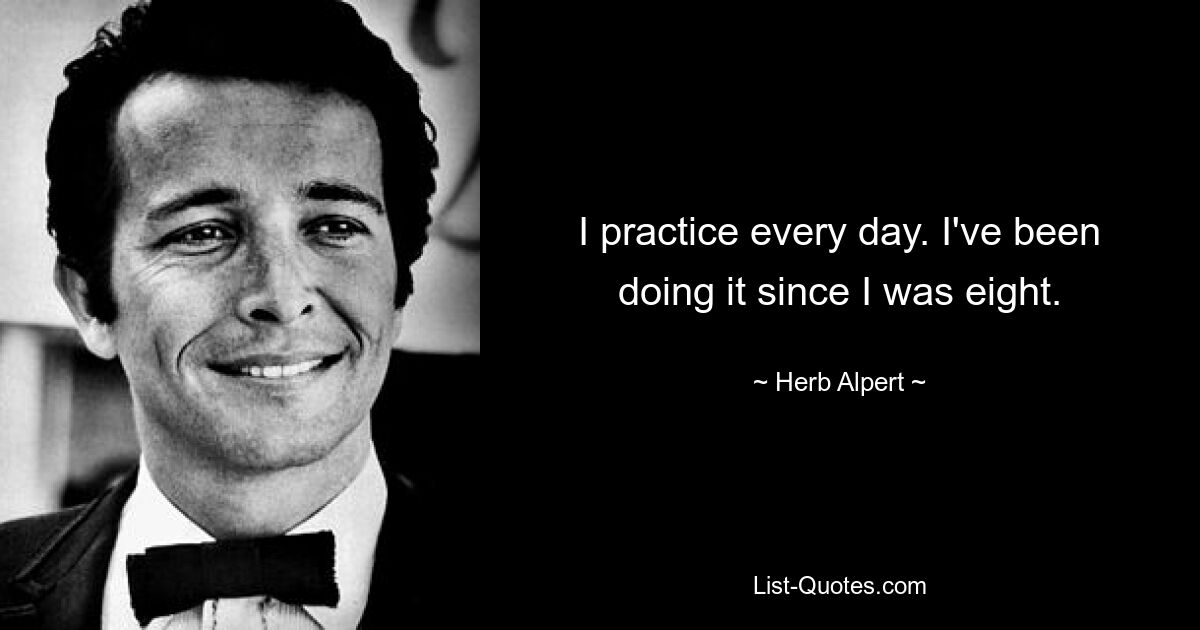 I practice every day. I've been doing it since I was eight. — © Herb Alpert