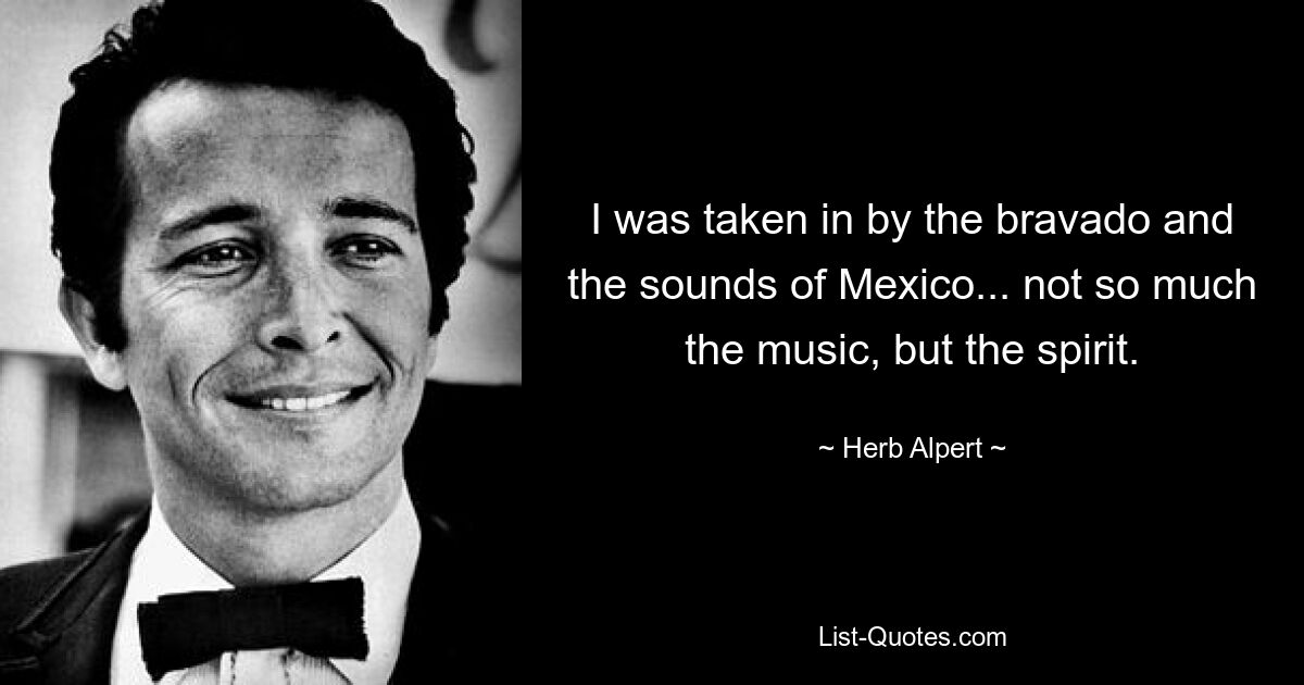 I was taken in by the bravado and the sounds of Mexico... not so much the music, but the spirit. — © Herb Alpert