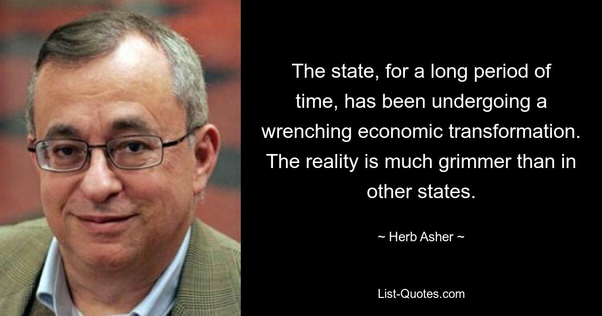 The state, for a long period of time, has been undergoing a wrenching economic transformation. The reality is much grimmer than in other states. — © Herb Asher