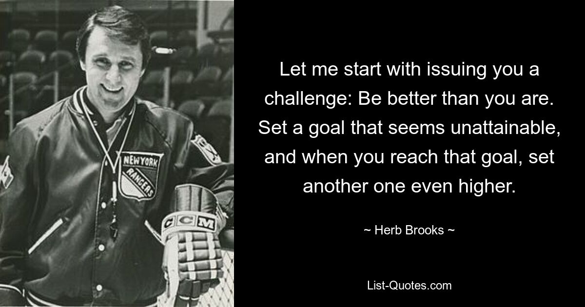 Let me start with issuing you a challenge: Be better than you are. Set a goal that seems unattainable, and when you reach that goal, set another one even higher. — © Herb Brooks