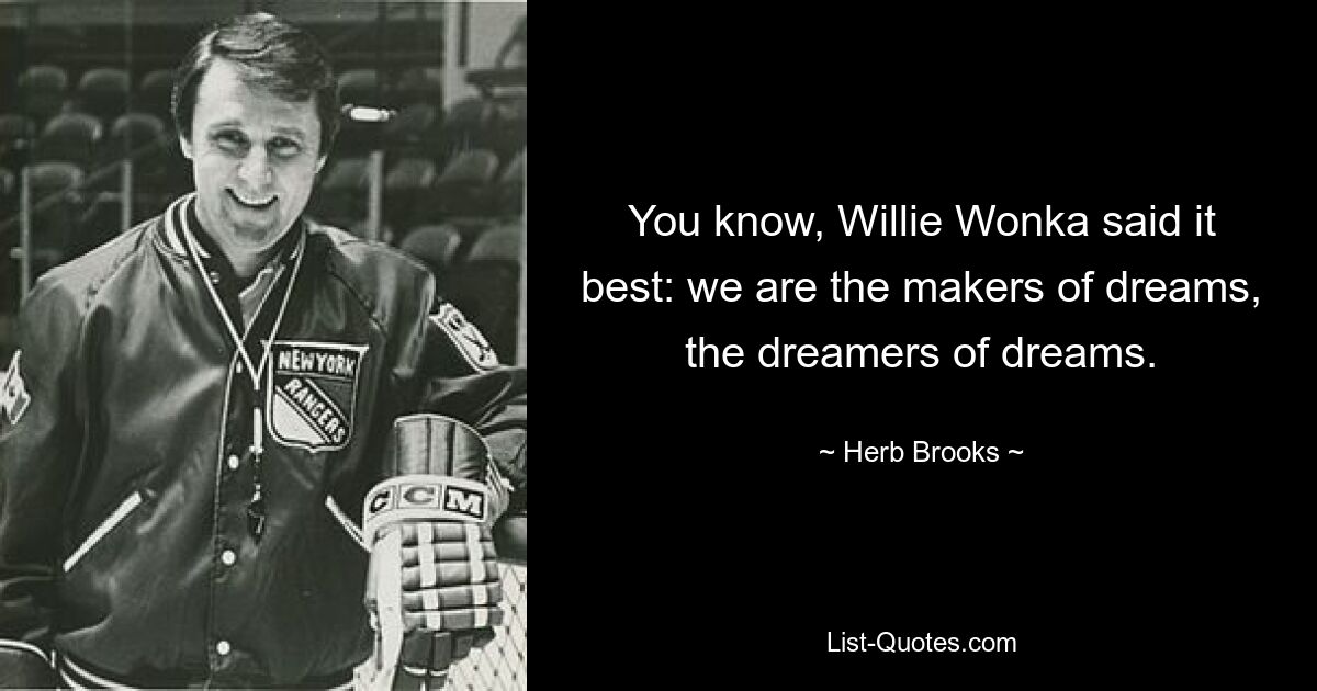 You know, Willie Wonka said it best: we are the makers of dreams, the dreamers of dreams. — © Herb Brooks