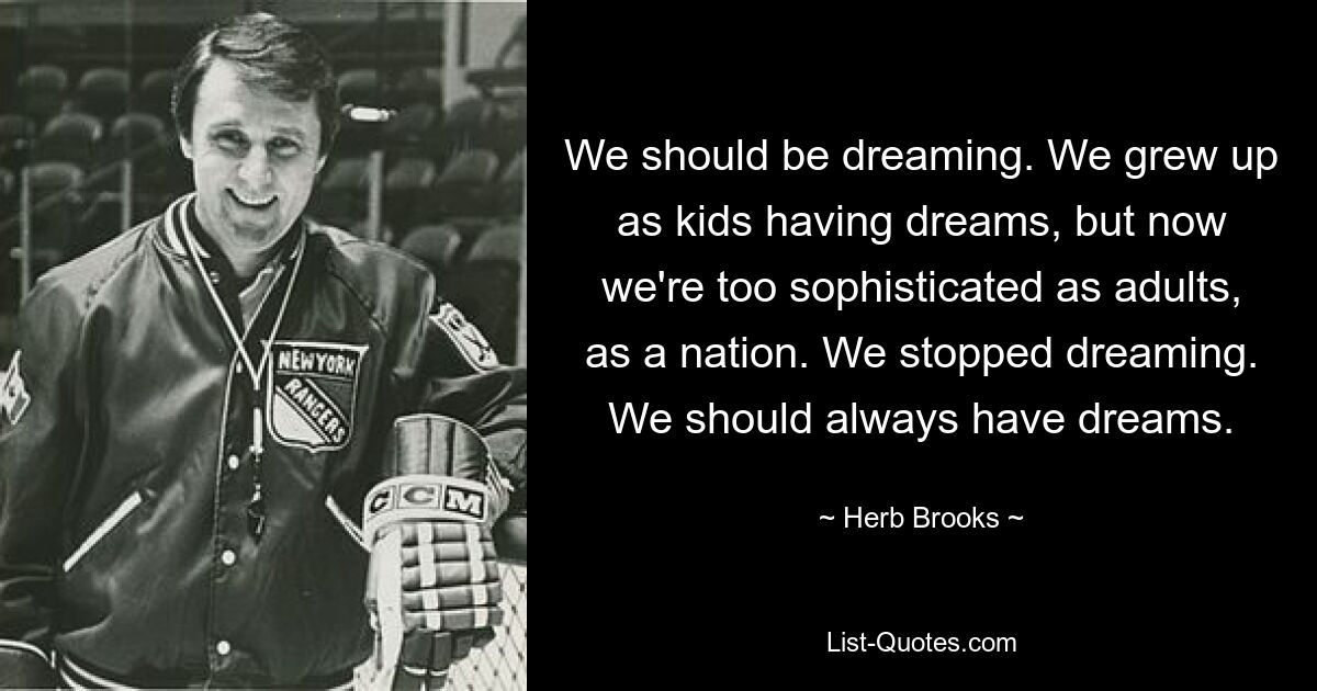 We should be dreaming. We grew up as kids having dreams, but now we're too sophisticated as adults, as a nation. We stopped dreaming. We should always have dreams. — © Herb Brooks