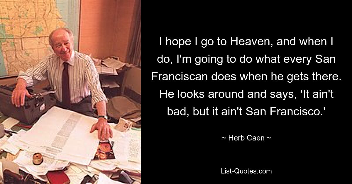 I hope I go to Heaven, and when I do, I'm going to do what every San Franciscan does when he gets there. He looks around and says, 'It ain't bad, but it ain't San Francisco.' — © Herb Caen