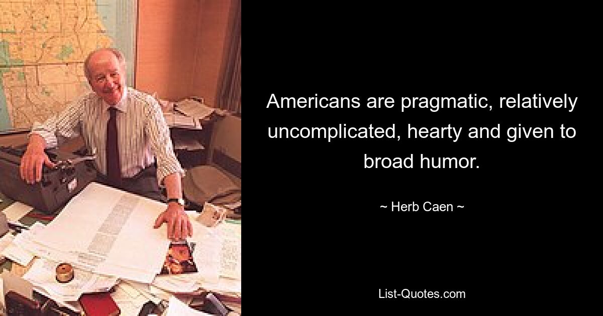 Americans are pragmatic, relatively uncomplicated, hearty and given to broad humor. — © Herb Caen