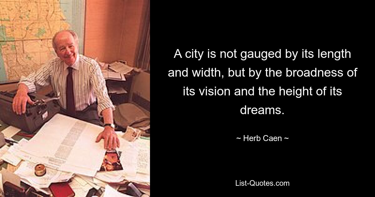 A city is not gauged by its length and width, but by the broadness of its vision and the height of its dreams. — © Herb Caen