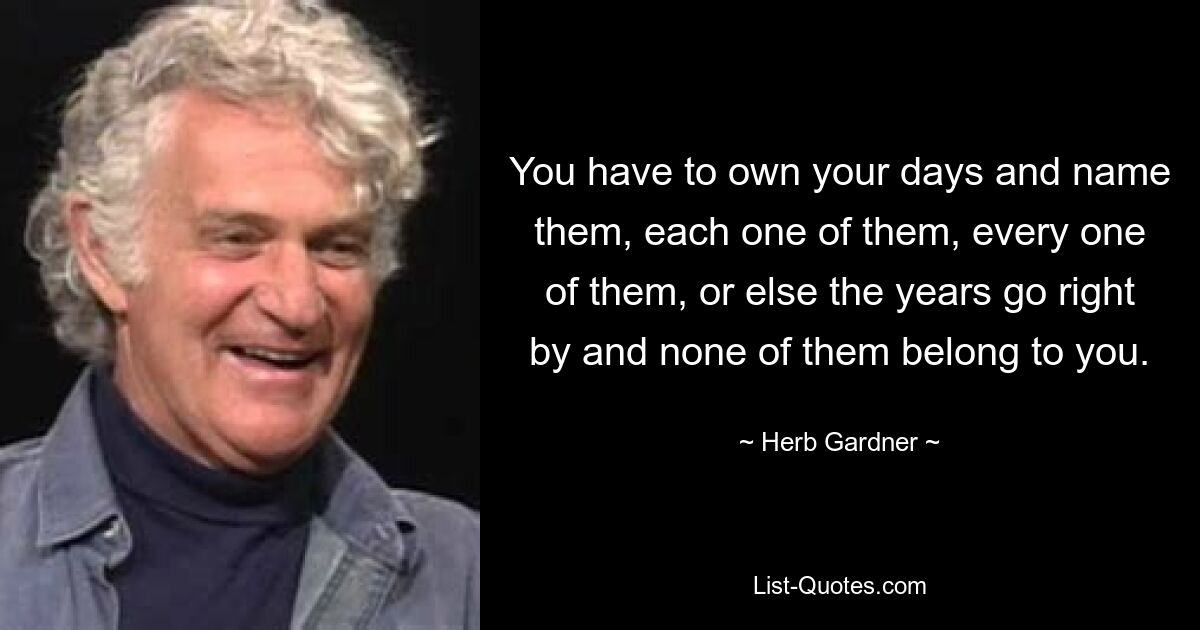 You have to own your days and name them, each one of them, every one of them, or else the years go right by and none of them belong to you. — © Herb Gardner