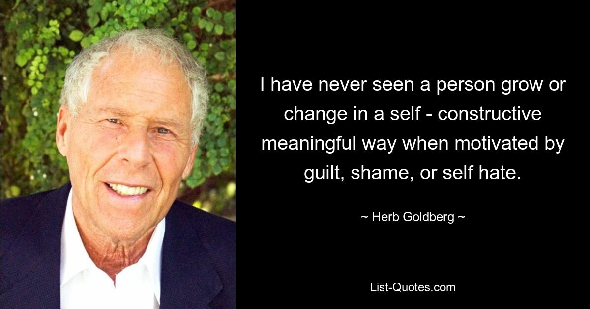 I have never seen a person grow or change in a self - constructive meaningful way when motivated by guilt, shame, or self hate. — © Herb Goldberg