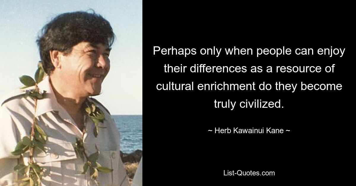 Perhaps only when people can enjoy their differences as a resource of cultural enrichment do they become truly civilized. — © Herb Kawainui Kane