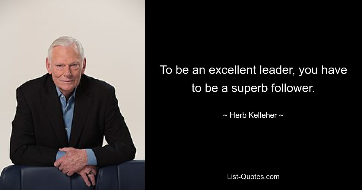 To be an excellent leader, you have to be a superb follower. — © Herb Kelleher