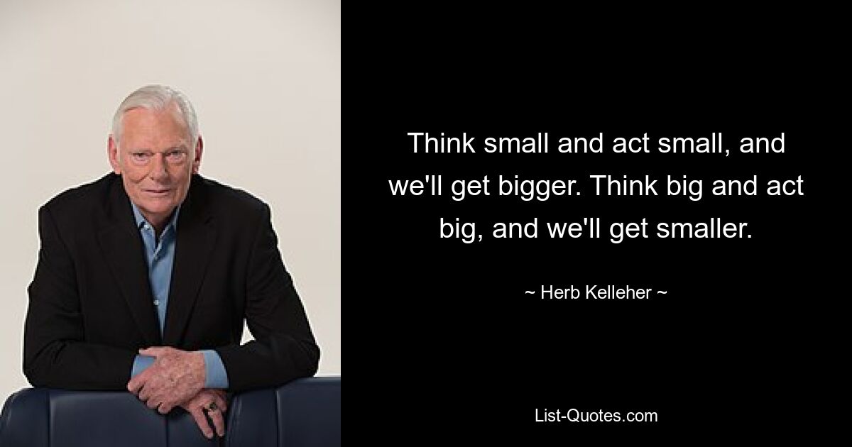 Think small and act small, and we'll get bigger. Think big and act big, and we'll get smaller. — © Herb Kelleher