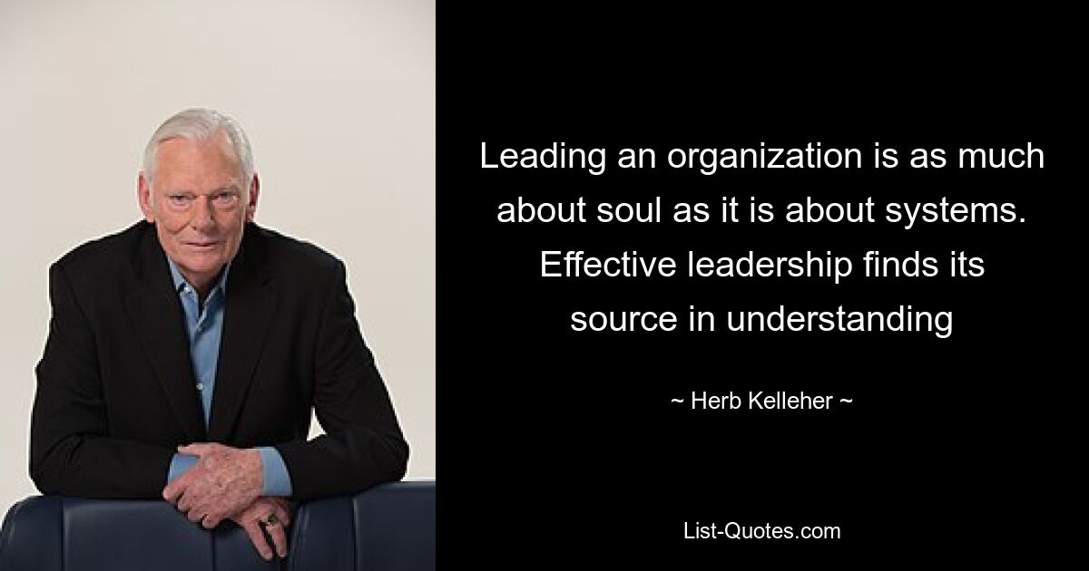 Leading an organization is as much about soul as it is about systems. Effective leadership finds its source in understanding — © Herb Kelleher