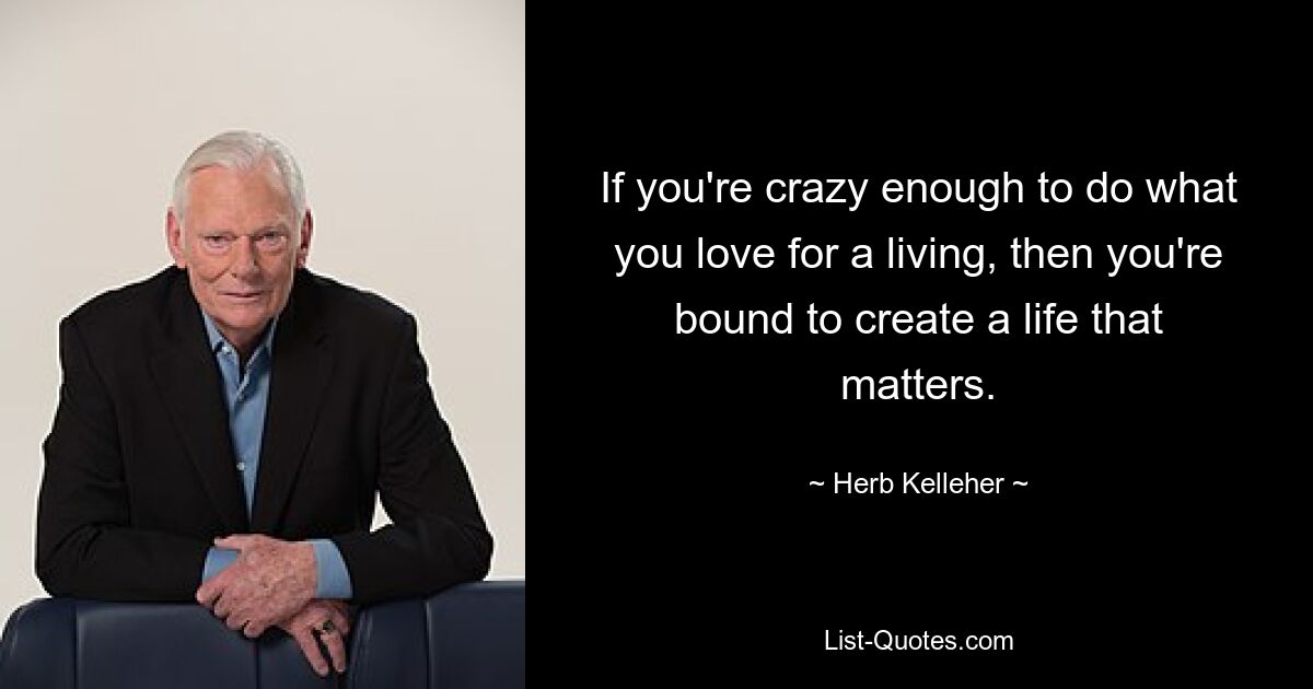 If you're crazy enough to do what you love for a living, then you're bound to create a life that matters. — © Herb Kelleher