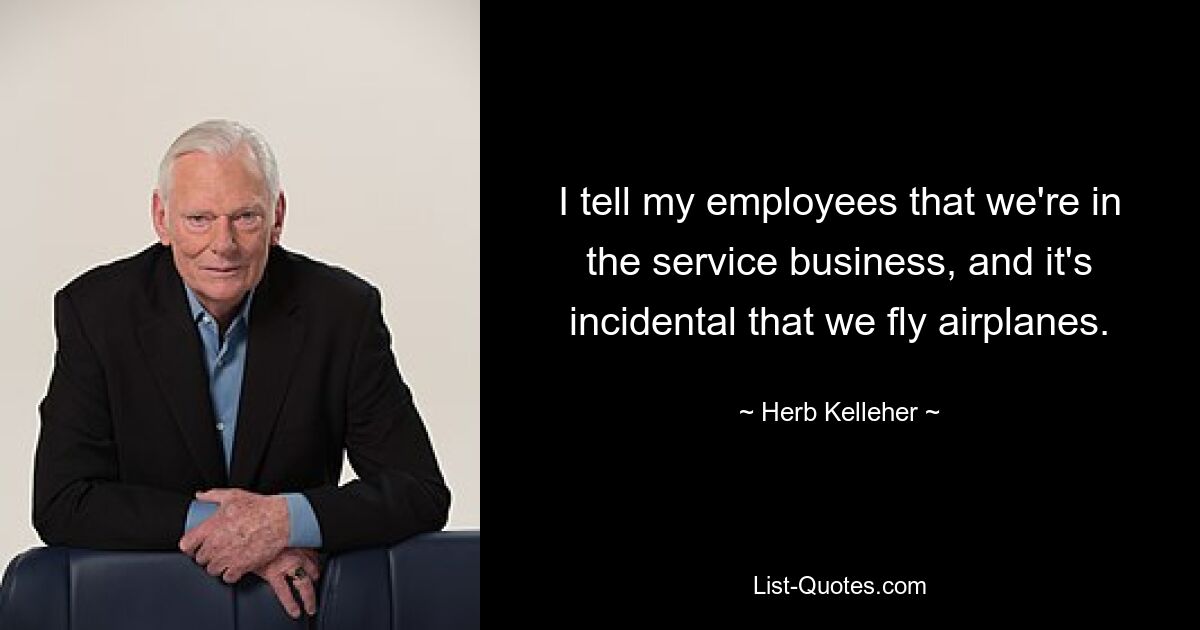 I tell my employees that we're in the service business, and it's incidental that we fly airplanes. — © Herb Kelleher