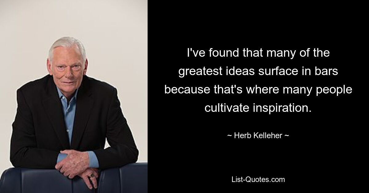 I've found that many of the greatest ideas surface in bars because that's where many people cultivate inspiration. — © Herb Kelleher