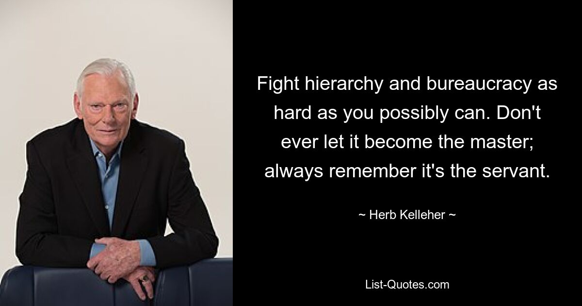 Fight hierarchy and bureaucracy as hard as you possibly can. Don't ever let it become the master; always remember it's the servant. — © Herb Kelleher