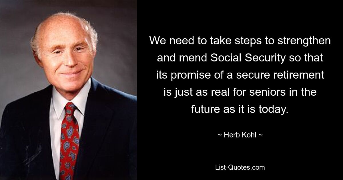 We need to take steps to strengthen and mend Social Security so that its promise of a secure retirement is just as real for seniors in the future as it is today. — © Herb Kohl