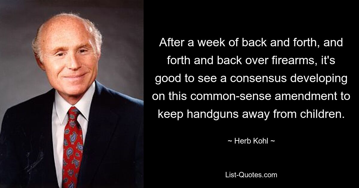 After a week of back and forth, and forth and back over firearms, it's good to see a consensus developing on this common-sense amendment to keep handguns away from children. — © Herb Kohl