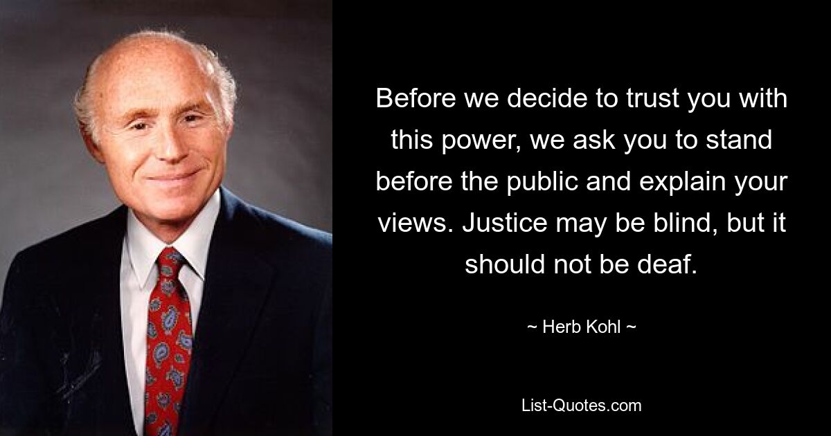 Before we decide to trust you with this power, we ask you to stand before the public and explain your views. Justice may be blind, but it should not be deaf. — © Herb Kohl