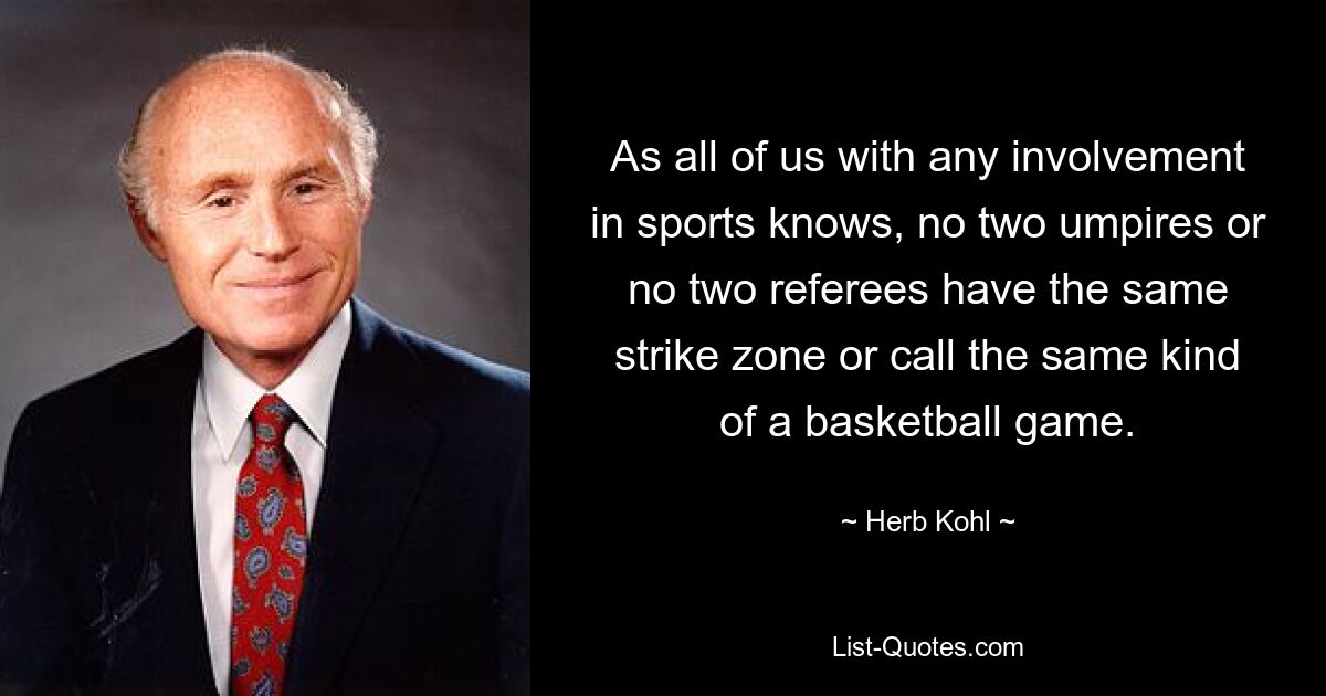 As all of us with any involvement in sports knows, no two umpires or no two referees have the same strike zone or call the same kind of a basketball game. — © Herb Kohl