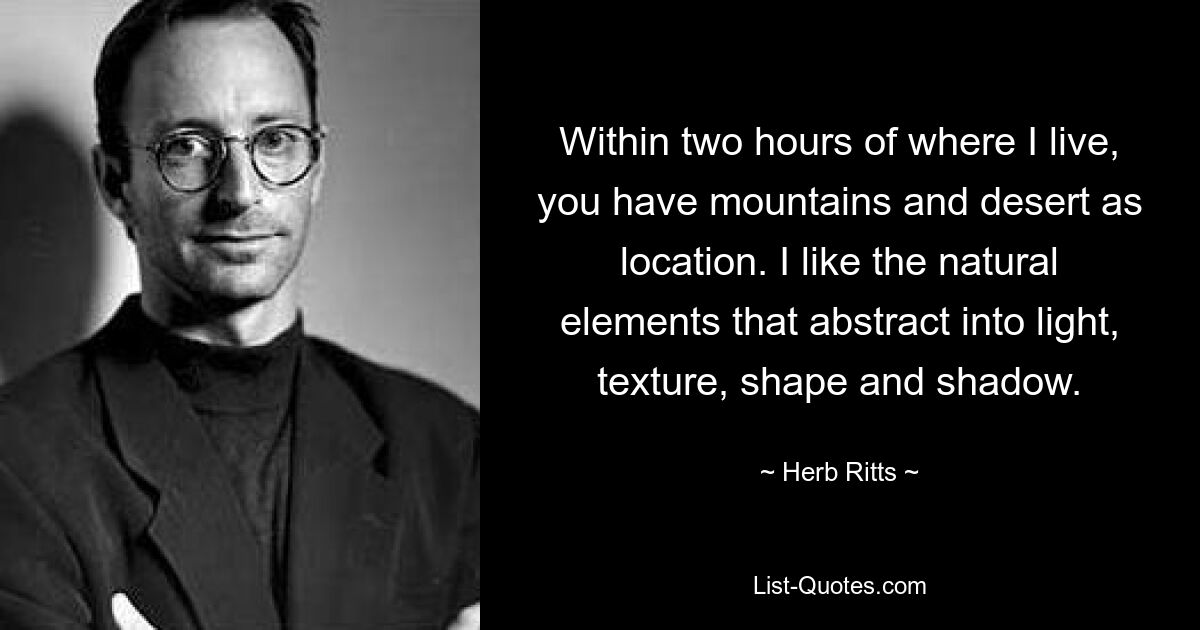 Within two hours of where I live, you have mountains and desert as location. I like the natural elements that abstract into light, texture, shape and shadow. — © Herb Ritts