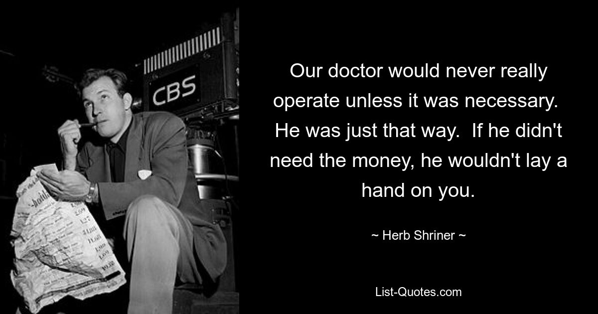 Our doctor would never really operate unless it was necessary.  He was just that way.  If he didn't need the money, he wouldn't lay a hand on you. — © Herb Shriner