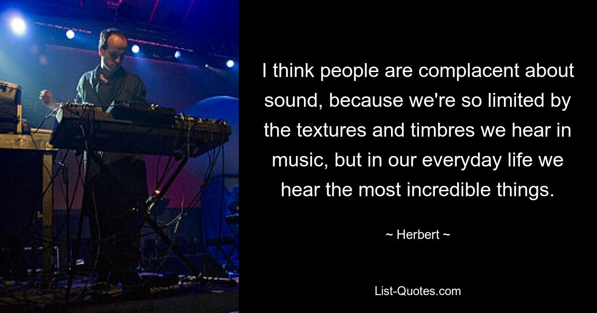 I think people are complacent about sound, because we're so limited by the textures and timbres we hear in music, but in our everyday life we hear the most incredible things. — © Herbert