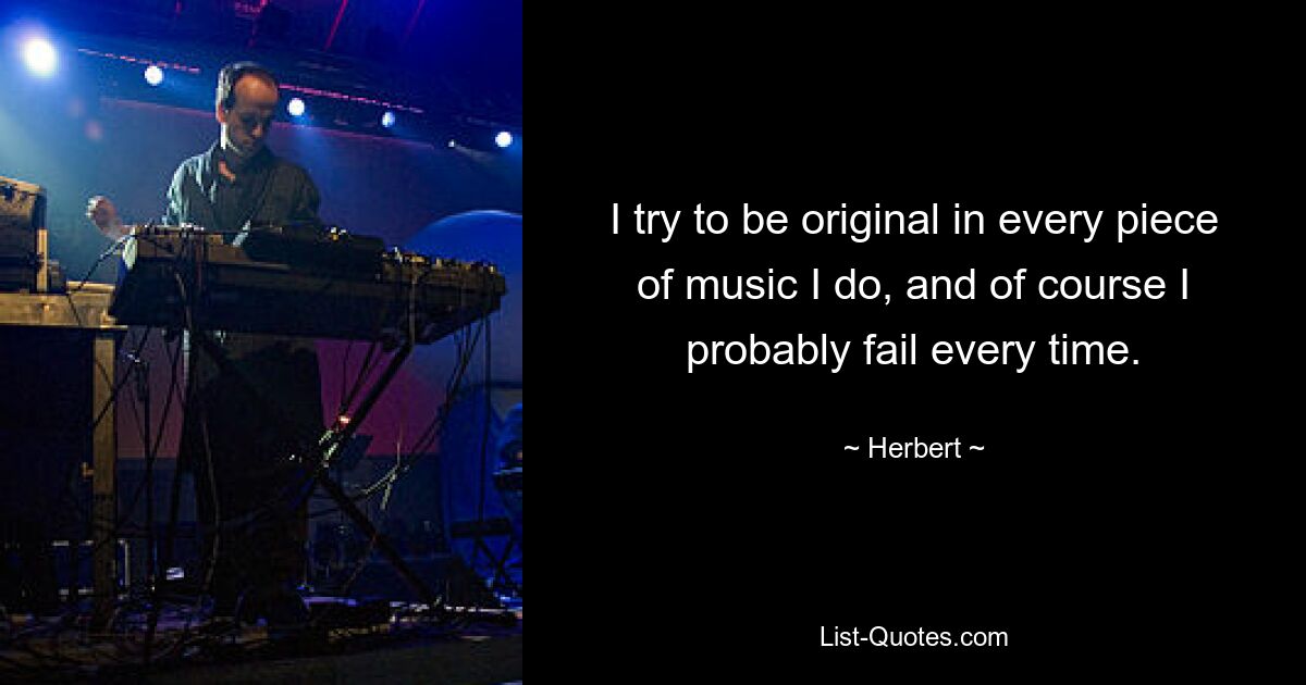 I try to be original in every piece of music I do, and of course I probably fail every time. — © Herbert