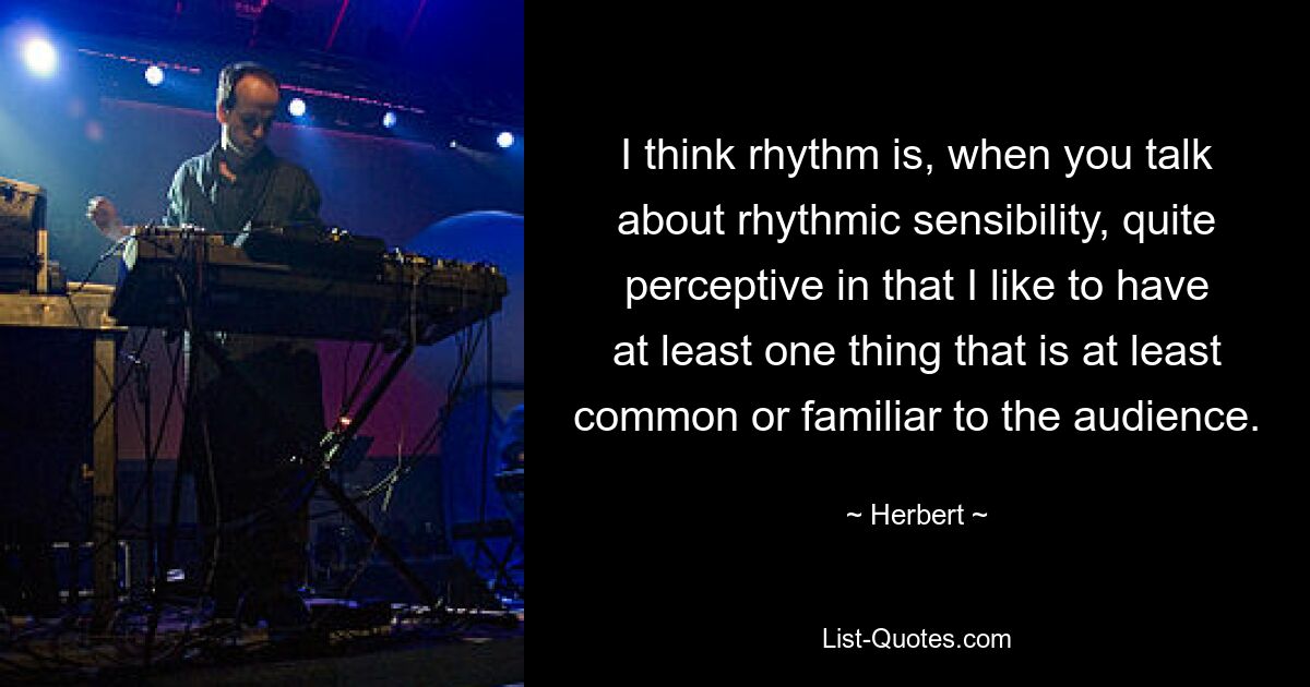 I think rhythm is, when you talk about rhythmic sensibility, quite perceptive in that I like to have at least one thing that is at least common or familiar to the audience. — © Herbert