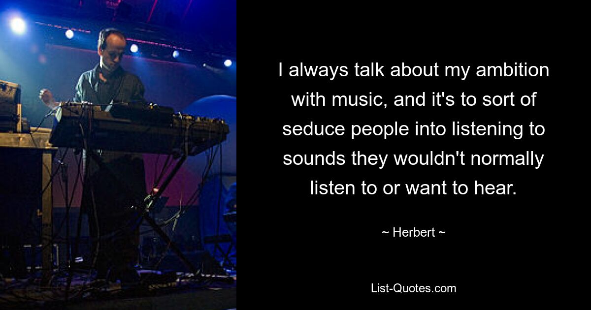 I always talk about my ambition with music, and it's to sort of seduce people into listening to sounds they wouldn't normally listen to or want to hear. — © Herbert