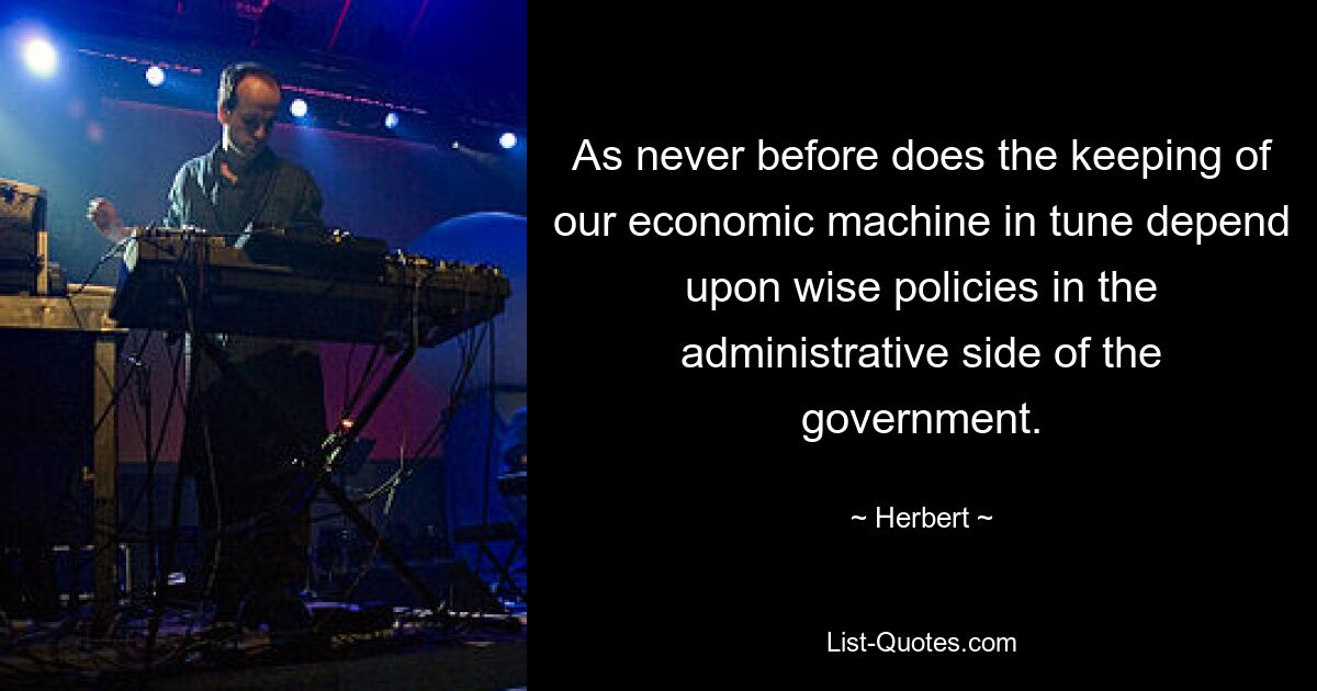 As never before does the keeping of our economic machine in tune depend upon wise policies in the administrative side of the government. — © Herbert