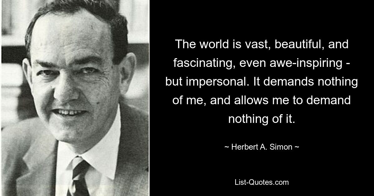 The world is vast, beautiful, and fascinating, even awe-inspiring - but impersonal. It demands nothing of me, and allows me to demand nothing of it. — © Herbert A. Simon