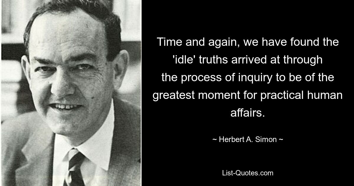 Time and again, we have found the 'idle' truths arrived at through the process of inquiry to be of the greatest moment for practical human affairs. — © Herbert A. Simon