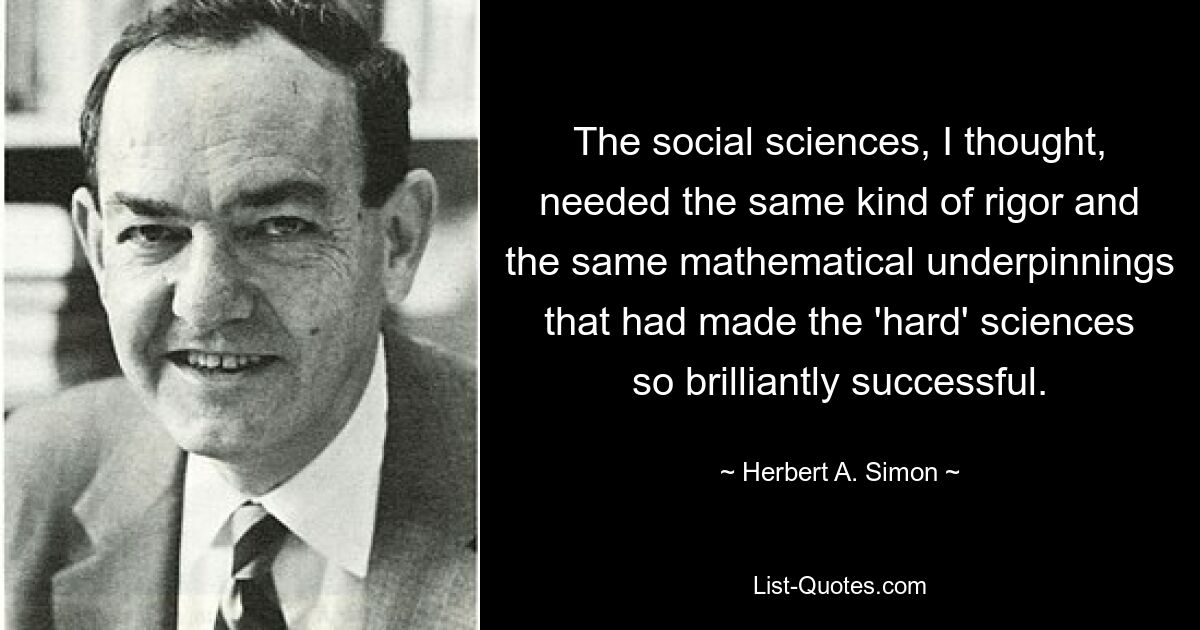 The social sciences, I thought, needed the same kind of rigor and the same mathematical underpinnings that had made the 'hard' sciences so brilliantly successful. — © Herbert A. Simon