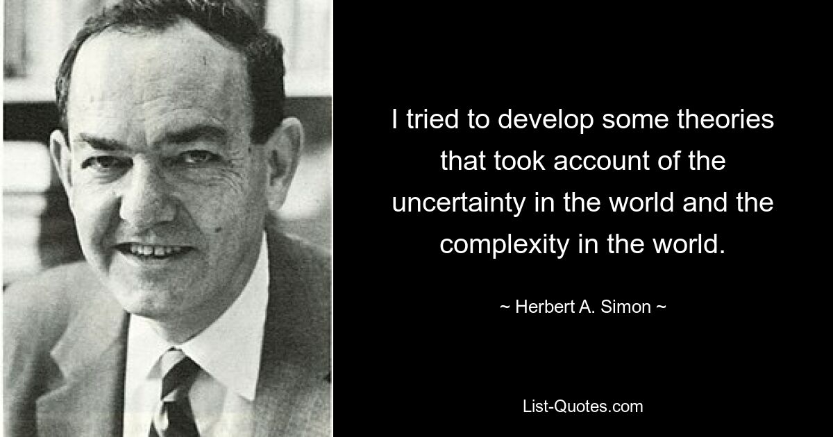 I tried to develop some theories that took account of the uncertainty in the world and the complexity in the world. — © Herbert A. Simon