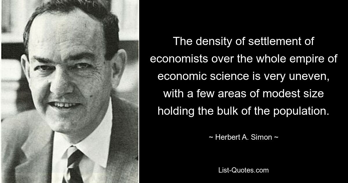 The density of settlement of economists over the whole empire of economic science is very uneven, with a few areas of modest size holding the bulk of the population. — © Herbert A. Simon