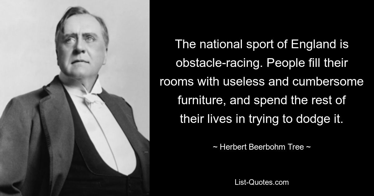 The national sport of England is obstacle-racing. People fill their rooms with useless and cumbersome furniture, and spend the rest of their lives in trying to dodge it. — © Herbert Beerbohm Tree