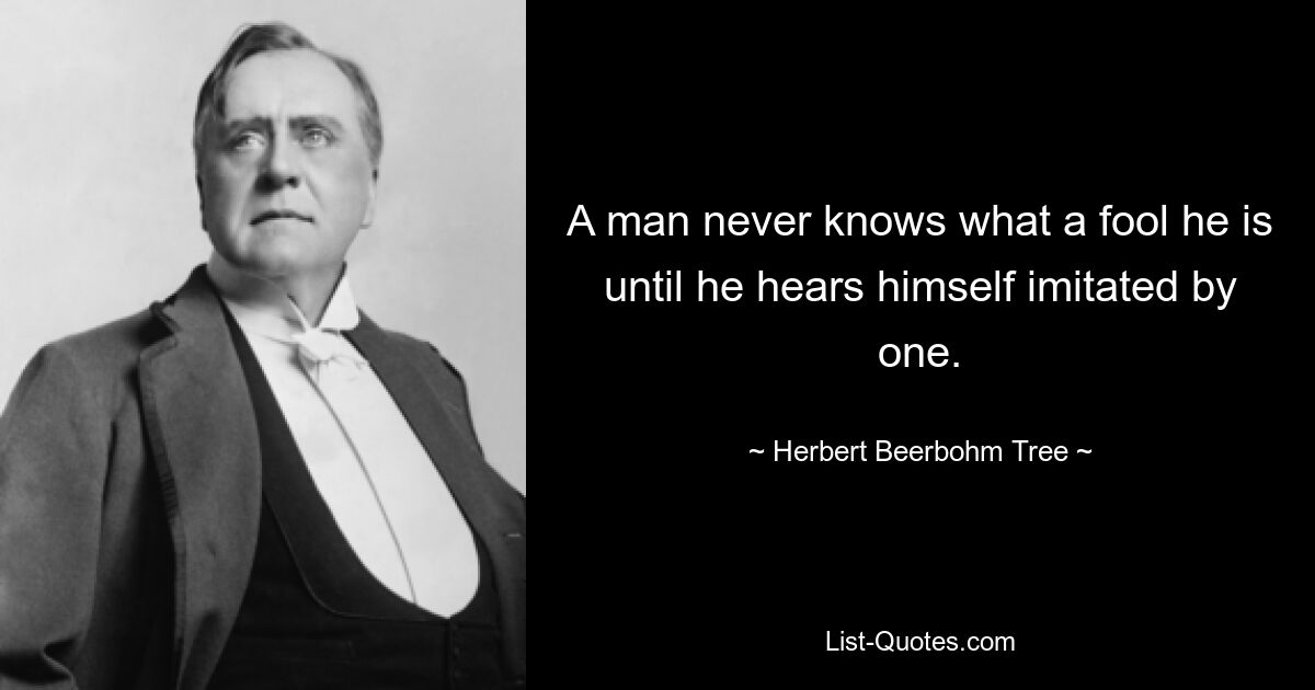 A man never knows what a fool he is until he hears himself imitated by one. — © Herbert Beerbohm Tree