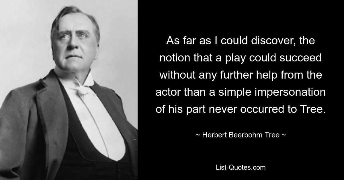 As far as I could discover, the notion that a play could succeed without any further help from the actor than a simple impersonation of his part never occurred to Tree. — © Herbert Beerbohm Tree