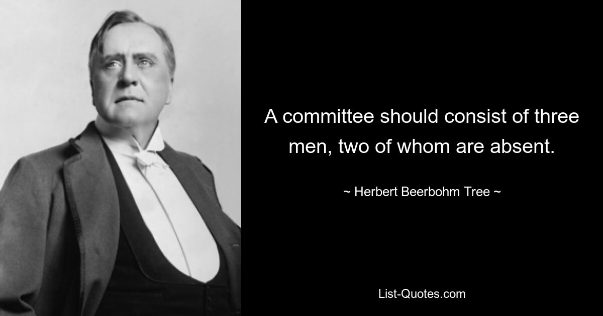 A committee should consist of three men, two of whom are absent. — © Herbert Beerbohm Tree