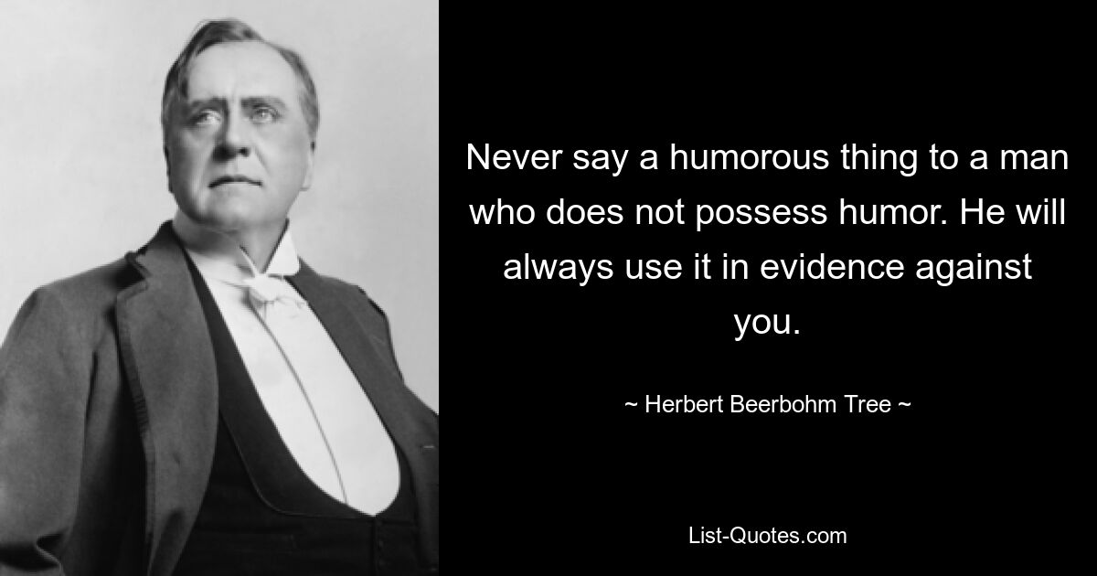 Never say a humorous thing to a man who does not possess humor. He will always use it in evidence against you. — © Herbert Beerbohm Tree