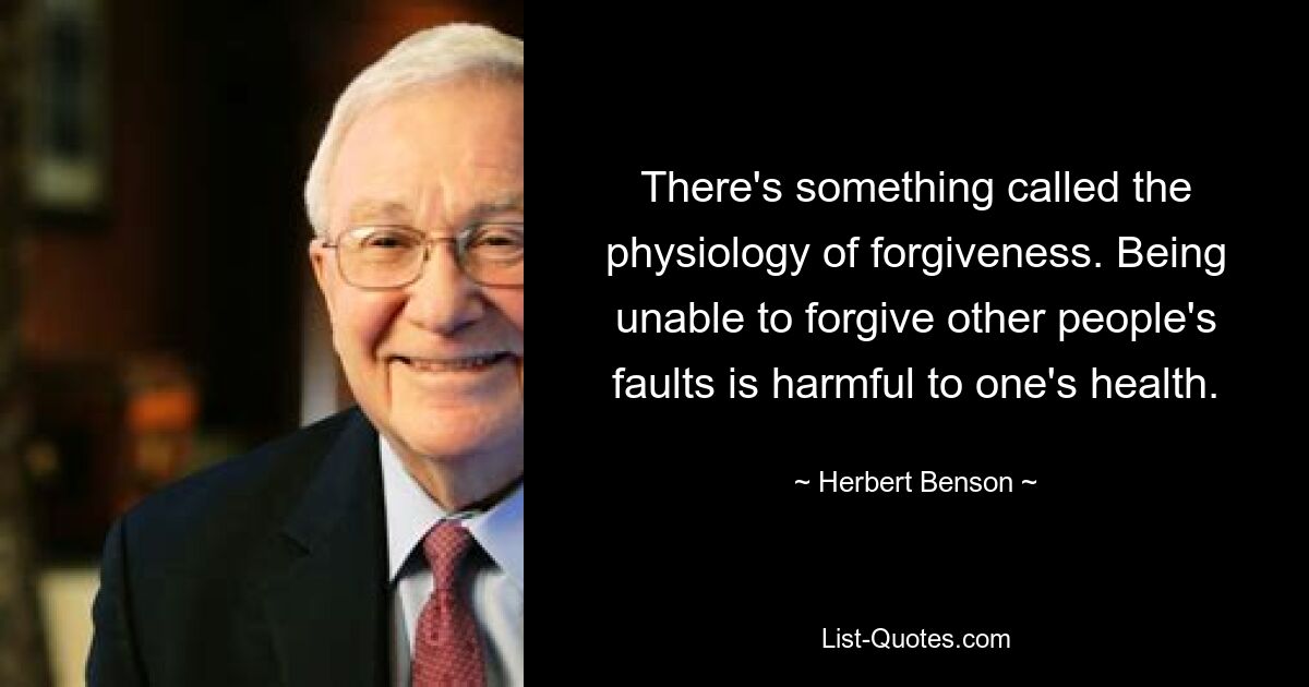 There's something called the physiology of forgiveness. Being unable to forgive other people's faults is harmful to one's health. — © Herbert Benson